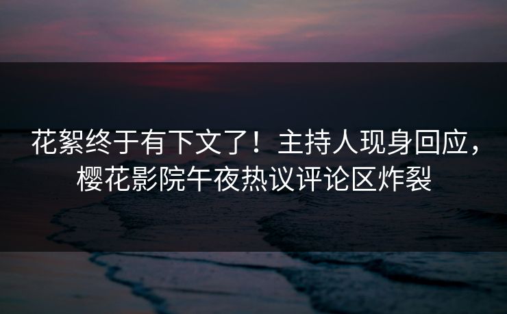 花絮终于有下文了！主持人现身回应，樱花影院午夜热议评论区炸裂