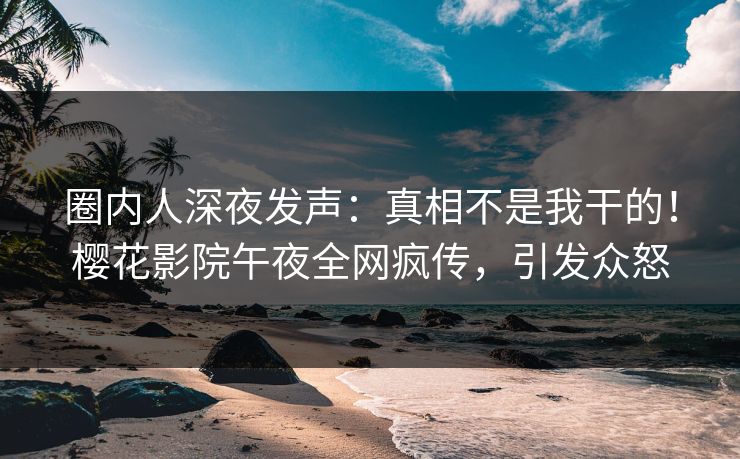 圈内人深夜发声：真相不是我干的！樱花影院午夜全网疯传，引发众怒