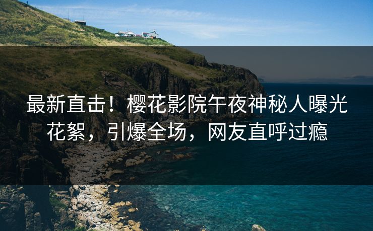 最新直击！樱花影院午夜神秘人曝光花絮，引爆全场，网友直呼过瘾