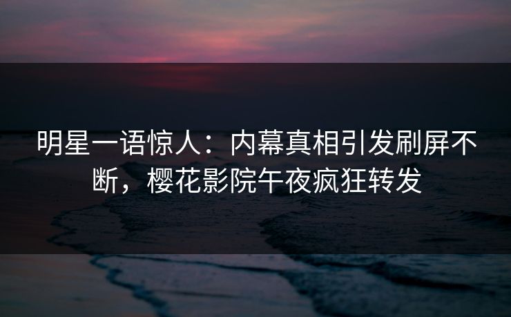 明星一语惊人：内幕真相引发刷屏不断，樱花影院午夜疯狂转发