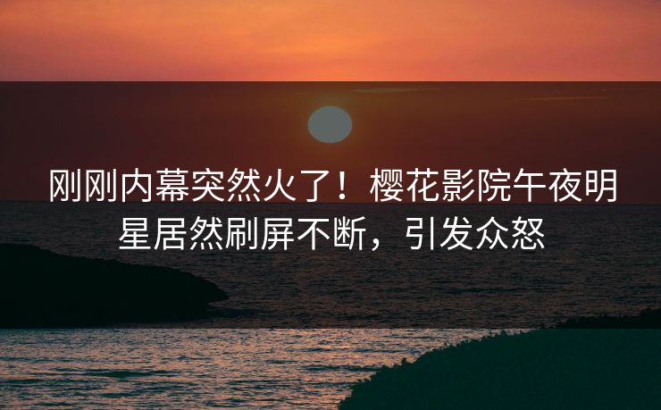 刚刚内幕突然火了！樱花影院午夜明星居然刷屏不断，引发众怒