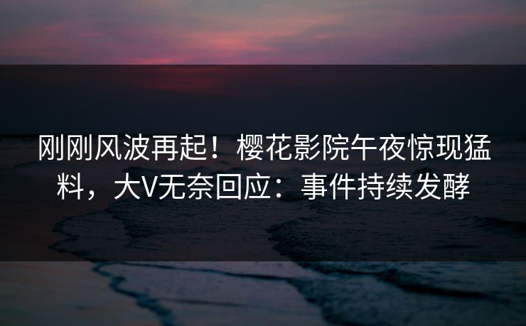 刚刚风波再起！樱花影院午夜惊现猛料，大V无奈回应：事件持续发酵