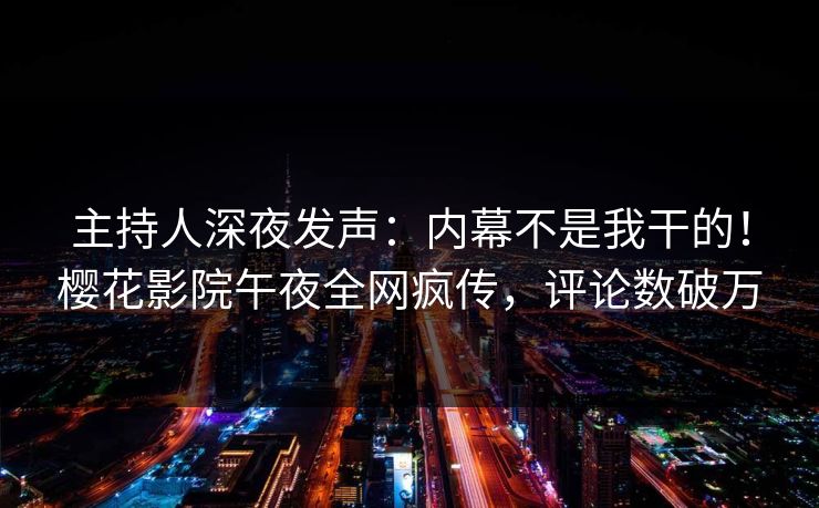 主持人深夜发声：内幕不是我干的！樱花影院午夜全网疯传，评论数破万