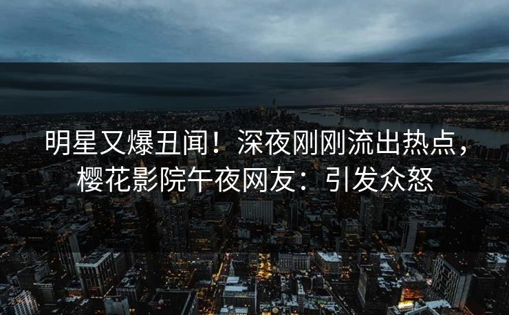 明星又爆丑闻！深夜刚刚流出热点，樱花影院午夜网友：引发众怒