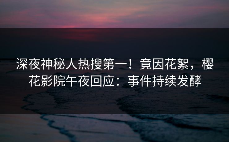深夜神秘人热搜第一！竟因花絮，樱花影院午夜回应：事件持续发酵