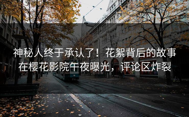 神秘人终于承认了！花絮背后的故事在樱花影院午夜曝光，评论区炸裂