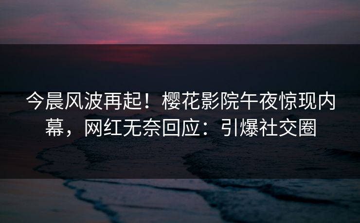 今晨风波再起！樱花影院午夜惊现内幕，网红无奈回应：引爆社交圈