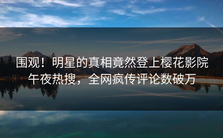 围观！明星的真相竟然登上樱花影院午夜热搜，全网疯传评论数破万