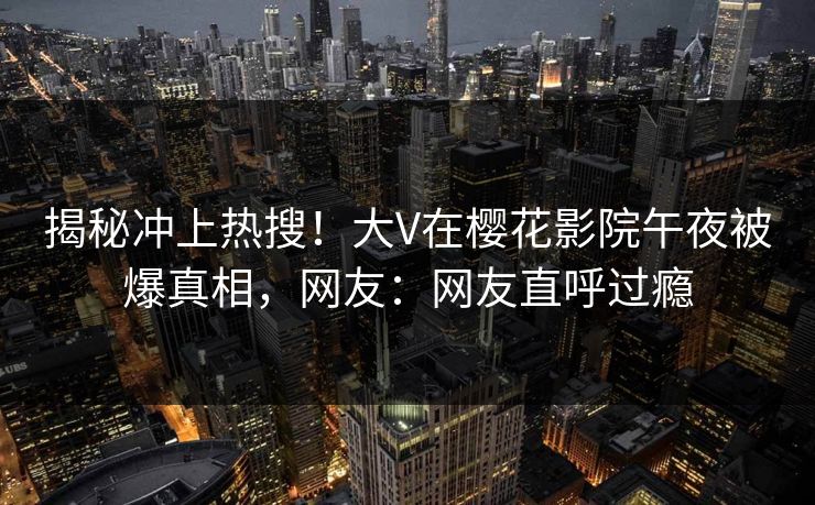 揭秘冲上热搜！大V在樱花影院午夜被爆真相，网友：网友直呼过瘾