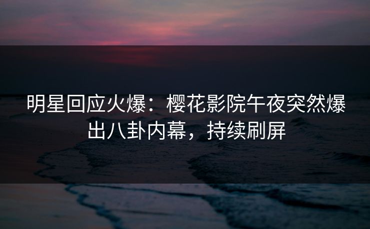 明星回应火爆：樱花影院午夜突然爆出八卦内幕，持续刷屏