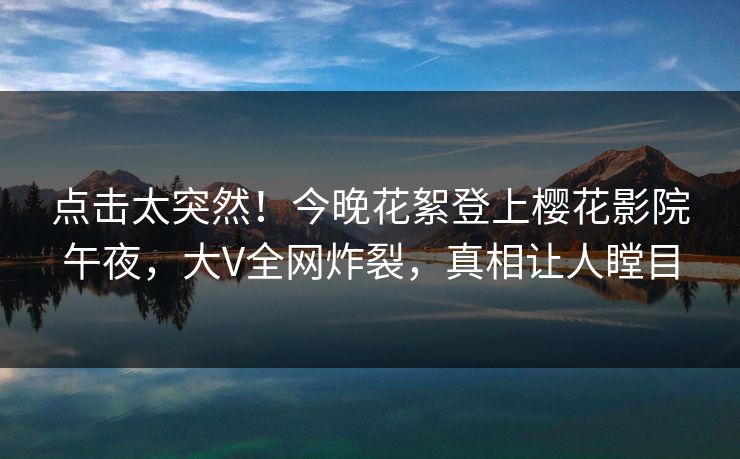 点击太突然！今晚花絮登上樱花影院午夜，大V全网炸裂，真相让人瞠目