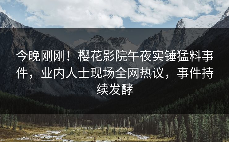 今晚刚刚！樱花影院午夜实锤猛料事件，业内人士现场全网热议，事件持续发酵