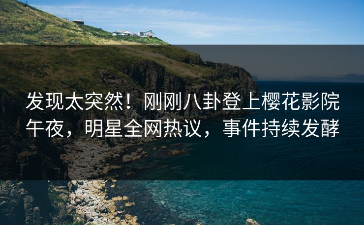 发现太突然！刚刚八卦登上樱花影院午夜，明星全网热议，事件持续发酵