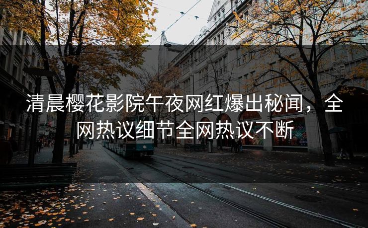 清晨樱花影院午夜网红爆出秘闻，全网热议细节全网热议不断