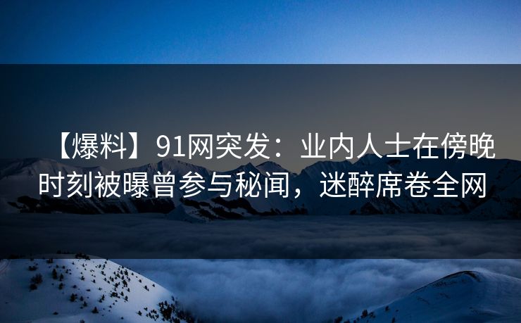 【爆料】91网突发：业内人士在傍晚时刻被曝曾参与秘闻，迷醉席卷全网