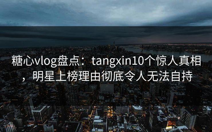 糖心vlog盘点：tangxin10个惊人真相，明星上榜理由彻底令人无法自持