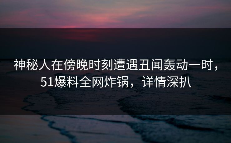 神秘人在傍晚时刻遭遇丑闻轰动一时,51爆料全网炸锅,详情深扒 神秘人在傍晚时刻遭遇丑闻轰动一时,51爆料全网炸锅,详情深扒