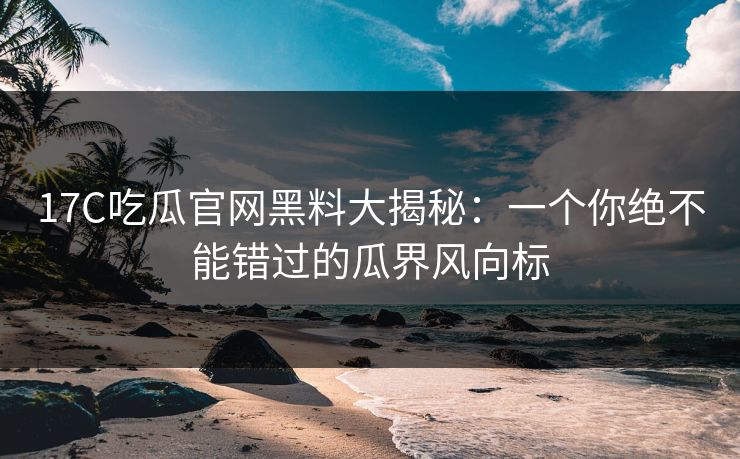 17C吃瓜官网黑料大揭秘：一个你绝不能错过的瓜界风向标