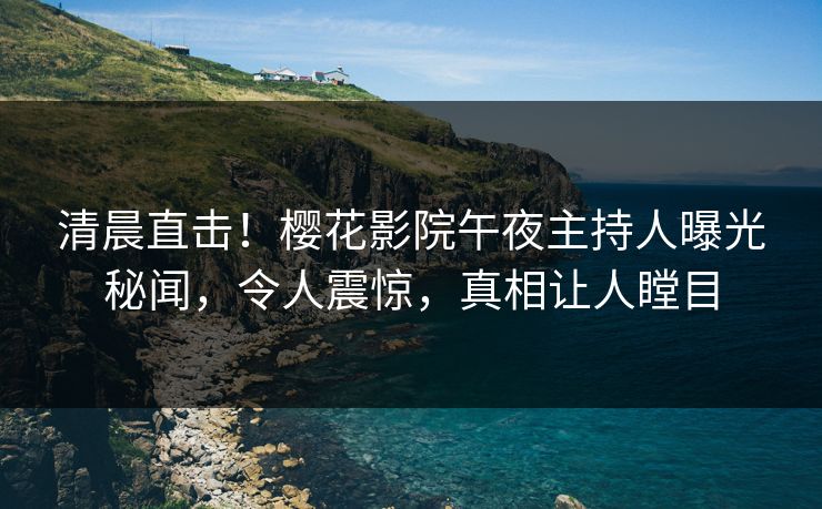 清晨直击！樱花影院午夜主持人曝光秘闻，令人震惊，真相让人瞠目