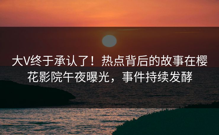 大V终于承认了！热点背后的故事在樱花影院午夜曝光，事件持续发酵