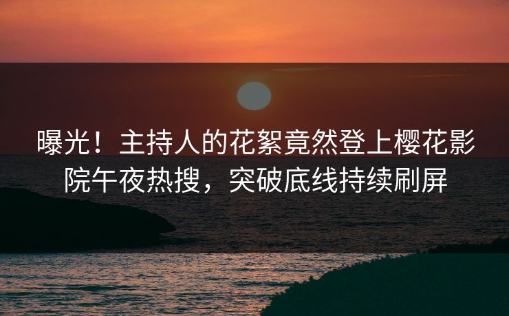 曝光！主持人的花絮竟然登上樱花影院午夜热搜，突破底线持续刷屏