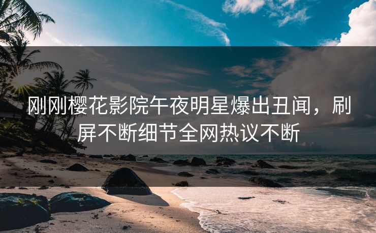 刚刚樱花影院午夜明星爆出丑闻，刷屏不断细节全网热议不断