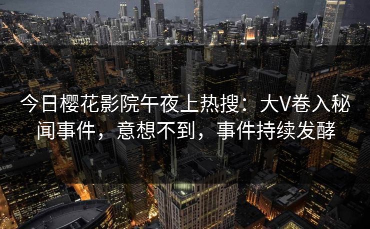 今日樱花影院午夜上热搜：大V卷入秘闻事件，意想不到，事件持续发酵