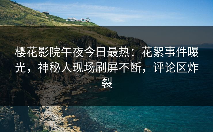 樱花影院午夜今日最热：花絮事件曝光，神秘人现场刷屏不断，评论区炸裂