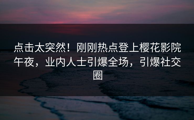 点击太突然！刚刚热点登上樱花影院午夜，业内人士引爆全场，引爆社交圈