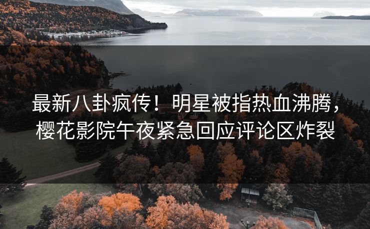 最新八卦疯传！明星被指热血沸腾，樱花影院午夜紧急回应评论区炸裂