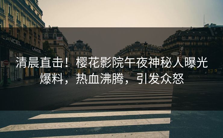 清晨直击！樱花影院午夜神秘人曝光爆料，热血沸腾，引发众怒