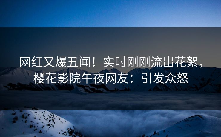 网红又爆丑闻！实时刚刚流出花絮，樱花影院午夜网友：引发众怒