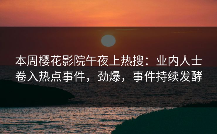 本周樱花影院午夜上热搜：业内人士卷入热点事件，劲爆，事件持续发酵