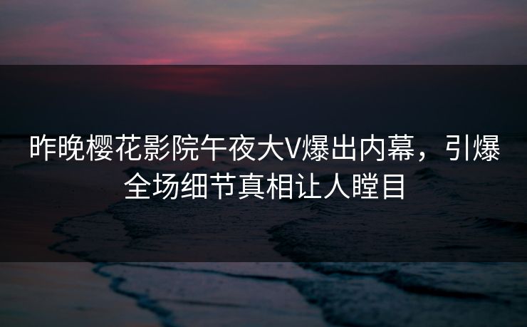 昨晚樱花影院午夜大V爆出内幕，引爆全场细节真相让人瞠目