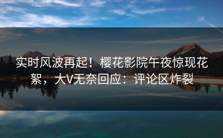 实时风波再起！樱花影院午夜惊现花絮，大V无奈回应：评论区炸裂