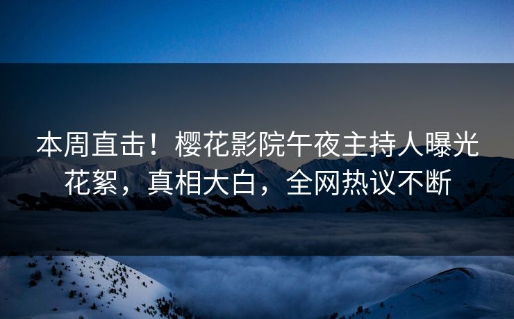 本周直击！樱花影院午夜主持人曝光花絮，真相大白，全网热议不断