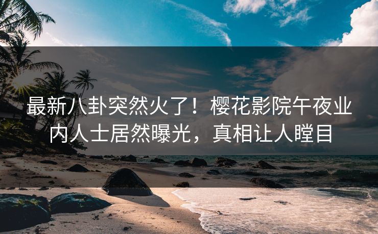 最新八卦突然火了！樱花影院午夜业内人士居然曝光，真相让人瞠目
