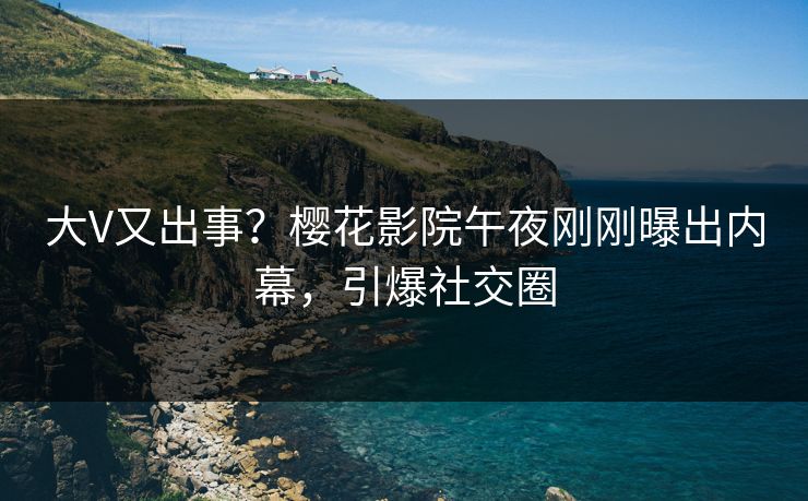 大V又出事？樱花影院午夜刚刚曝出内幕，引爆社交圈