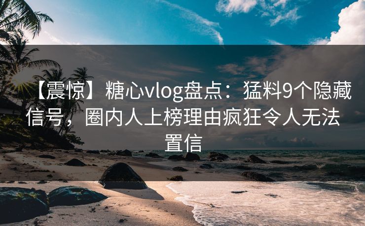 【震惊】糖心vlog盘点：猛料9个隐藏信号，圈内人上榜理由疯狂令人无法置信