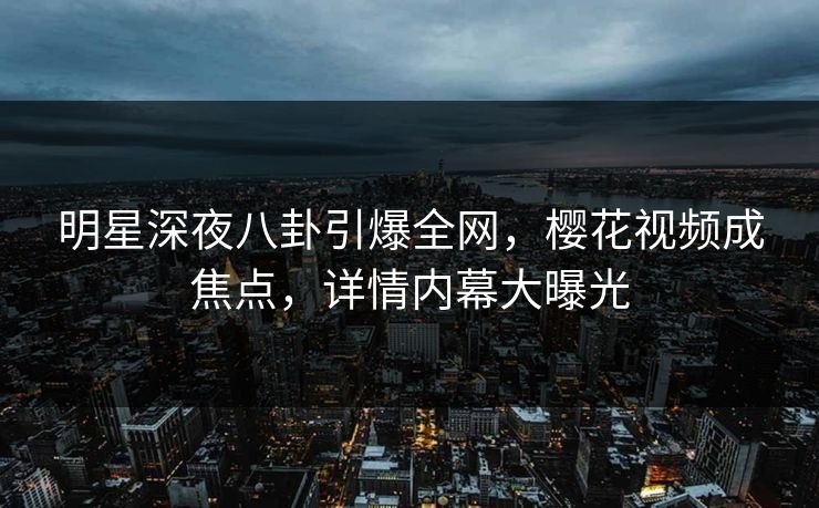 明星深夜八卦引爆全网，樱花视频成焦点，详情内幕大曝光