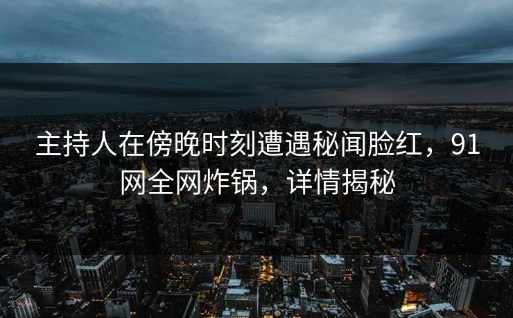 主持人在傍晚时刻遭遇秘闻脸红，91网全网炸锅，详情揭秘