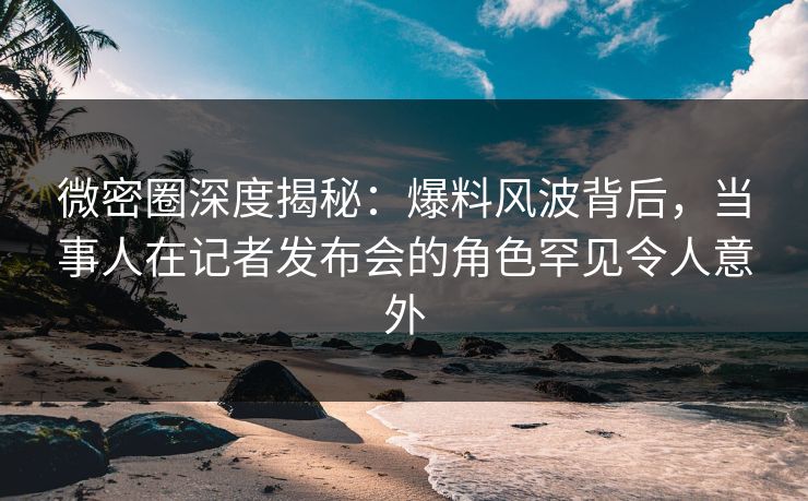 微密圈深度揭秘：爆料风波背后，当事人在记者发布会的角色罕见令人意外