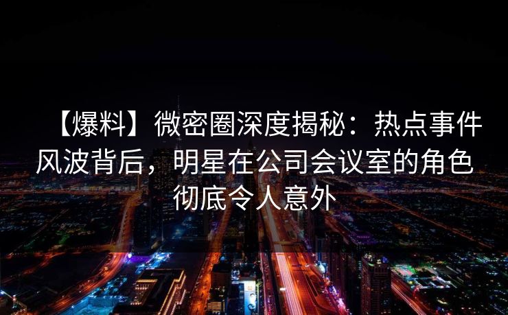 【爆料】微密圈深度揭秘：热点事件风波背后，明星在公司会议室的角色彻底令人意外