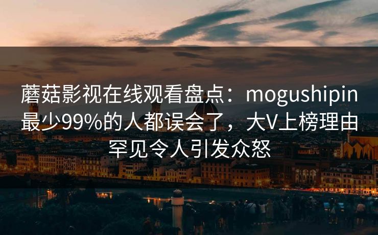 蘑菇影视在线观看盘点：mogushipin最少99%的人都误会了，大V上榜理由罕见令人引发众怒