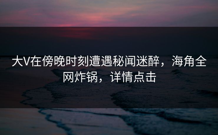 大V在傍晚时刻遭遇秘闻迷醉，海角全网炸锅，详情点击