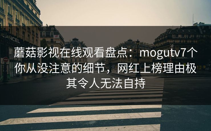 蘑菇影视在线观看盘点：mogutv7个你从没注意的细节，网红上榜理由极其令人无法自持