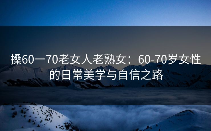 搡60一70老女人老熟女：60-70岁女性的日常美学与自信之路
