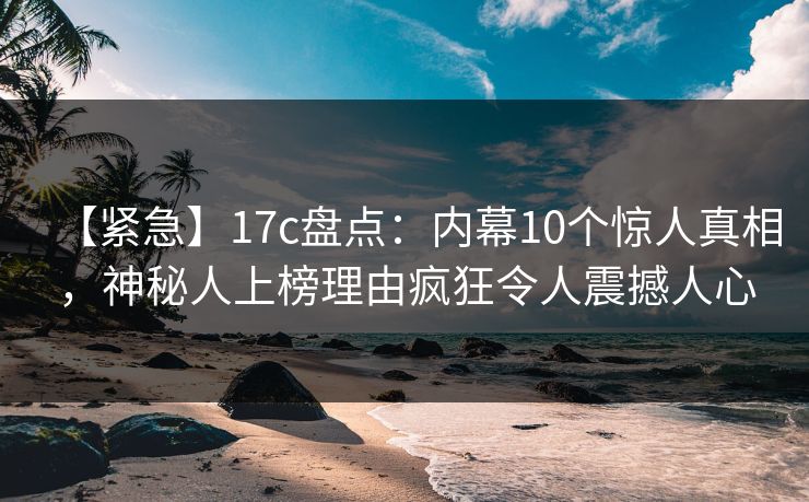 【紧急】17c盘点：内幕10个惊人真相，神秘人上榜理由疯狂令人震撼人心