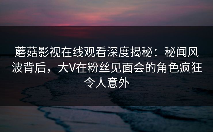 蘑菇影视在线观看深度揭秘：秘闻风波背后，大V在粉丝见面会的角色疯狂令人意外