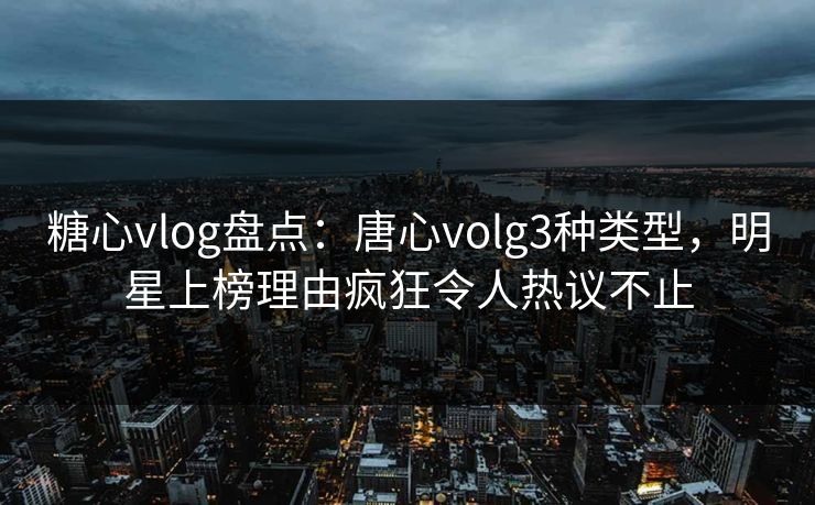 糖心vlog盘点：唐心volg3种类型，明星上榜理由疯狂令人热议不止